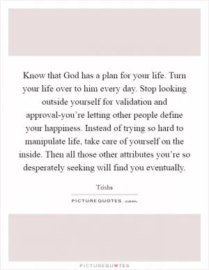 Know that God has a plan for your life. Turn your life over to him every day. Stop looking outside yourself for validation and approval-you’re letting other people define your happiness. Instead of trying so hard to manipulate life, take care of yourself on the inside. Then all those other attributes you’re so desperately seeking will find you eventually Picture Quote #1