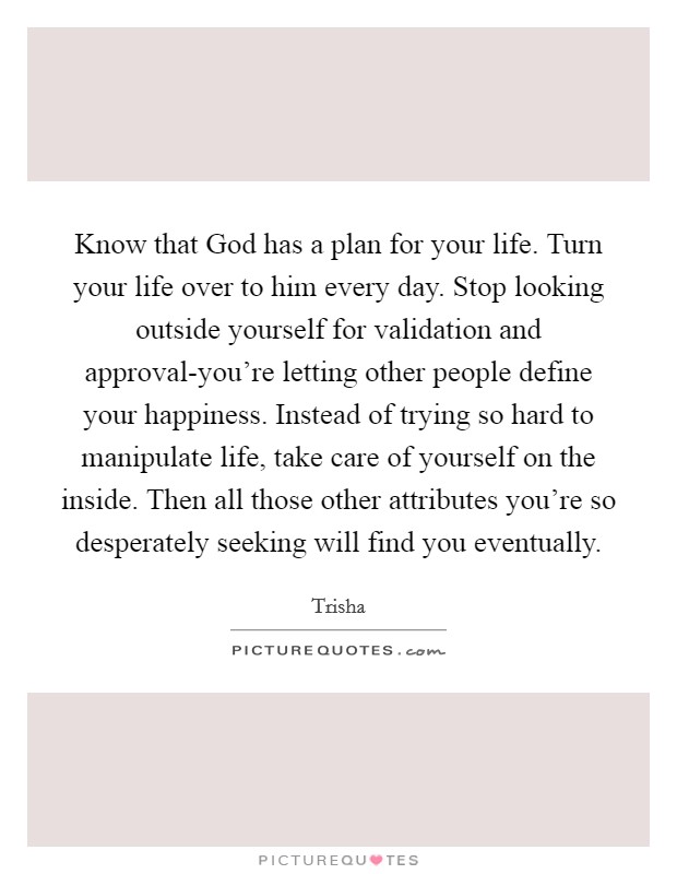 Know that God has a plan for your life. Turn your life over to him every day. Stop looking outside yourself for validation and approval-you're letting other people define your happiness. Instead of trying so hard to manipulate life, take care of yourself on the inside. Then all those other attributes you're so desperately seeking will find you eventually. Picture Quote #1