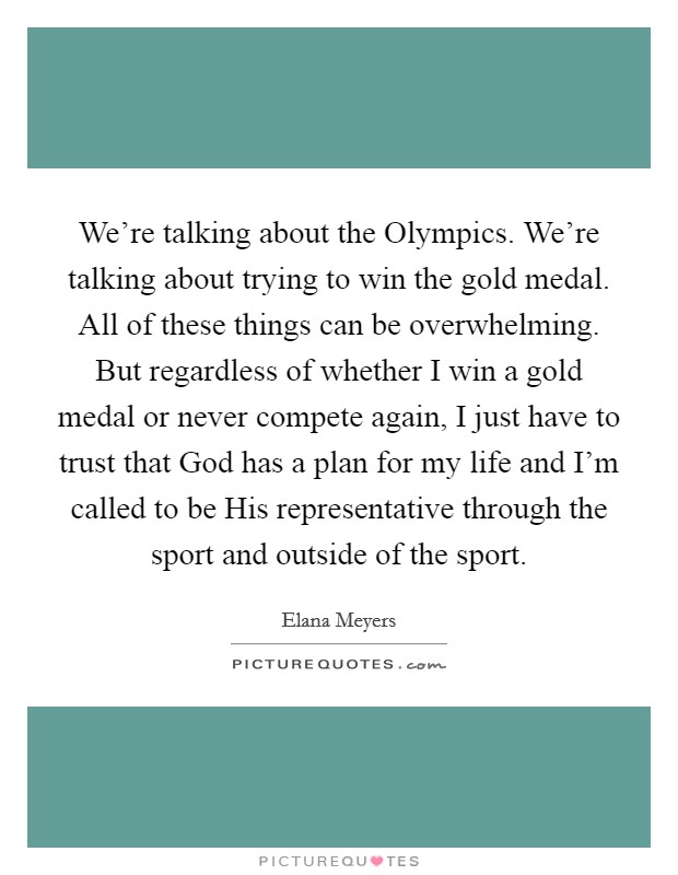 We're talking about the Olympics. We're talking about trying to win the gold medal. All of these things can be overwhelming. But regardless of whether I win a gold medal or never compete again, I just have to trust that God has a plan for my life and I'm called to be His representative through the sport and outside of the sport. Picture Quote #1
