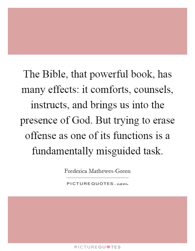 The Bible, that powerful book, has many effects: it comforts, counsels, instructs, and brings us into the presence of God. But trying to erase offense as one of its functions is a fundamentally misguided task. Picture Quote #1