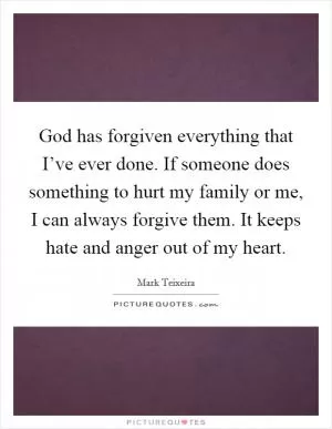 God has forgiven everything that I’ve ever done. If someone does something to hurt my family or me, I can always forgive them. It keeps hate and anger out of my heart Picture Quote #1