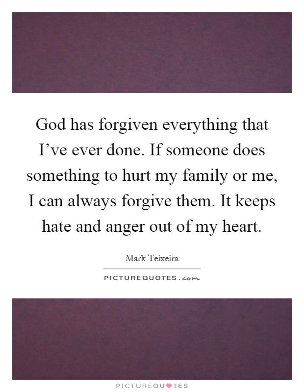 God has forgiven everything that I've ever done. If someone does something to hurt my family or me, I can always forgive them. It keeps hate and anger out of my heart. Picture Quote #1