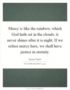 Mercy is like the rainbow, which God hath set in the clouds; it never shines after it is night. If we refuse mercy here, we shall have justice in eternity Picture Quote #1