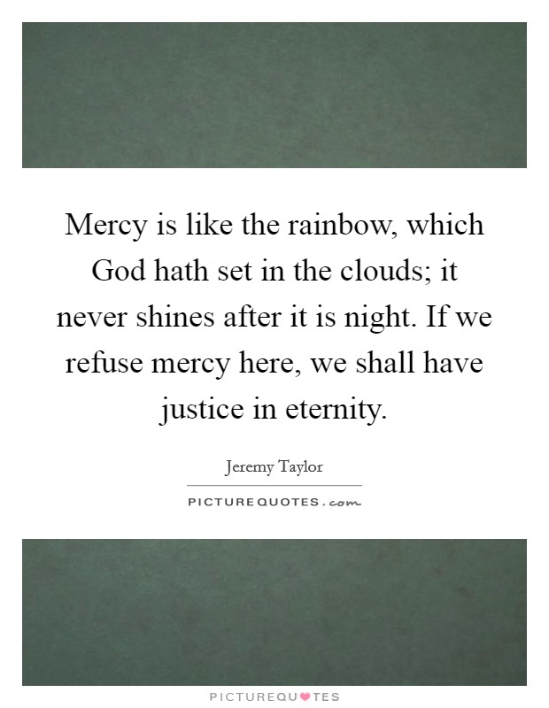 Mercy is like the rainbow, which God hath set in the clouds; it never shines after it is night. If we refuse mercy here, we shall have justice in eternity. Picture Quote #1