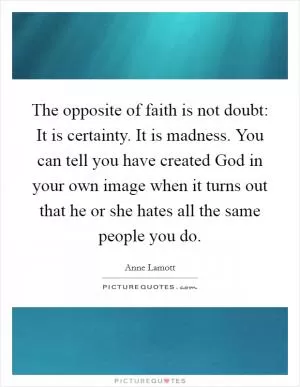 The opposite of faith is not doubt: It is certainty. It is madness. You can tell you have created God in your own image when it turns out that he or she hates all the same people you do Picture Quote #1
