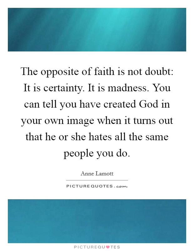 The opposite of faith is not doubt: It is certainty. It is madness. You can tell you have created God in your own image when it turns out that he or she hates all the same people you do. Picture Quote #1