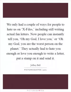 We only had a couple of ways for people to hate us on ‘X-Files,’ including still writing actual fan letters. Now people can instantly tell you, ‘Oh my God, I love you,’ or ‘Oh my God, you are the worst person on the planet.’ They actually had to hate you enough or love you enough to write a letter, put a stamp on it and send it Picture Quote #1