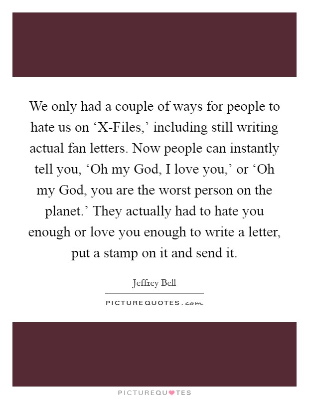 We only had a couple of ways for people to hate us on ‘X-Files,' including still writing actual fan letters. Now people can instantly tell you, ‘Oh my God, I love you,' or ‘Oh my God, you are the worst person on the planet.' They actually had to hate you enough or love you enough to write a letter, put a stamp on it and send it. Picture Quote #1