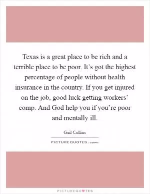 Texas is a great place to be rich and a terrible place to be poor. It’s got the highest percentage of people without health insurance in the country. If you get injured on the job, good luck getting workers’ comp. And God help you if you’re poor and mentally ill Picture Quote #1