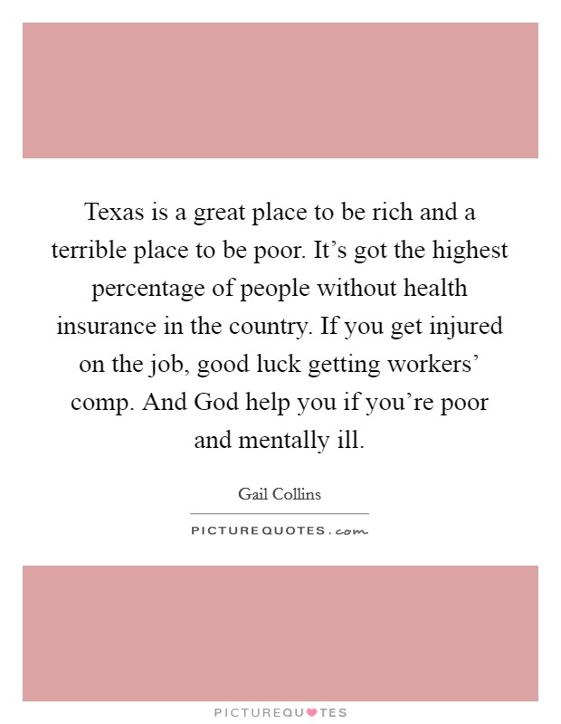 Texas is a great place to be rich and a terrible place to be poor. It's got the highest percentage of people without health insurance in the country. If you get injured on the job, good luck getting workers' comp. And God help you if you're poor and mentally ill. Picture Quote #1