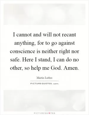 I cannot and will not recant anything, for to go against conscience is neither right nor safe. Here I stand, I can do no other, so help me God. Amen Picture Quote #1