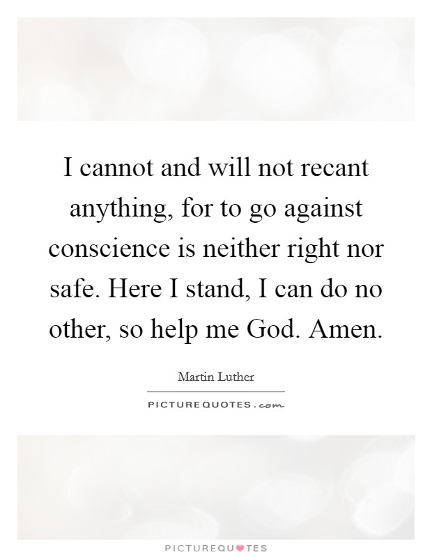I cannot and will not recant anything, for to go against conscience is neither right nor safe. Here I stand, I can do no other, so help me God. Amen. Picture Quote #1