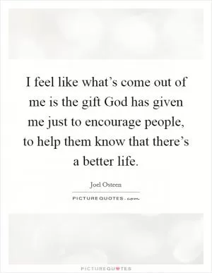 I feel like what’s come out of me is the gift God has given me just to encourage people, to help them know that there’s a better life Picture Quote #1