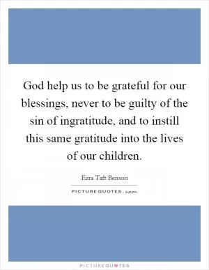 God help us to be grateful for our blessings, never to be guilty of the sin of ingratitude, and to instill this same gratitude into the lives of our children Picture Quote #1