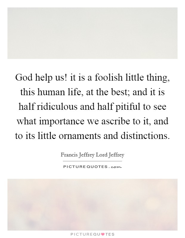 God help us! it is a foolish little thing, this human life, at the best; and it is half ridiculous and half pitiful to see what importance we ascribe to it, and to its little ornaments and distinctions. Picture Quote #1