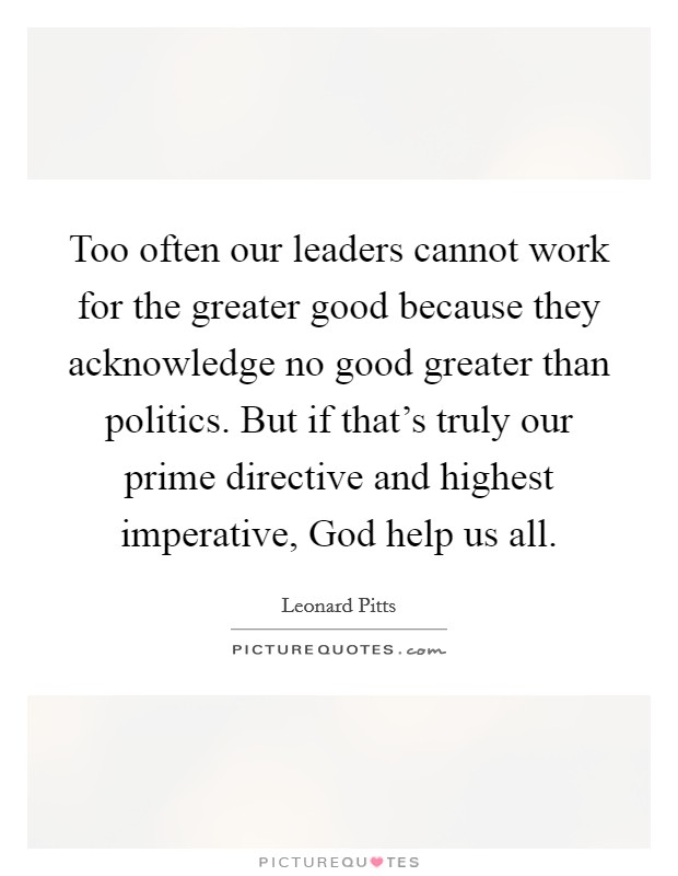 Too often our leaders cannot work for the greater good because they acknowledge no good greater than politics. But if that's truly our prime directive and highest imperative, God help us all. Picture Quote #1