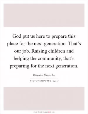 God put us here to prepare this place for the next generation. That’s our job. Raising children and helping the community, that’s preparing for the next generation Picture Quote #1