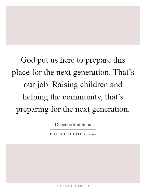 God put us here to prepare this place for the next generation. That's our job. Raising children and helping the community, that's preparing for the next generation. Picture Quote #1