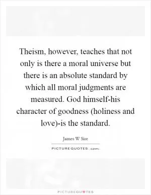 Theism, however, teaches that not only is there a moral universe but there is an absolute standard by which all moral judgments are measured. God himself-his character of goodness (holiness and love)-is the standard Picture Quote #1