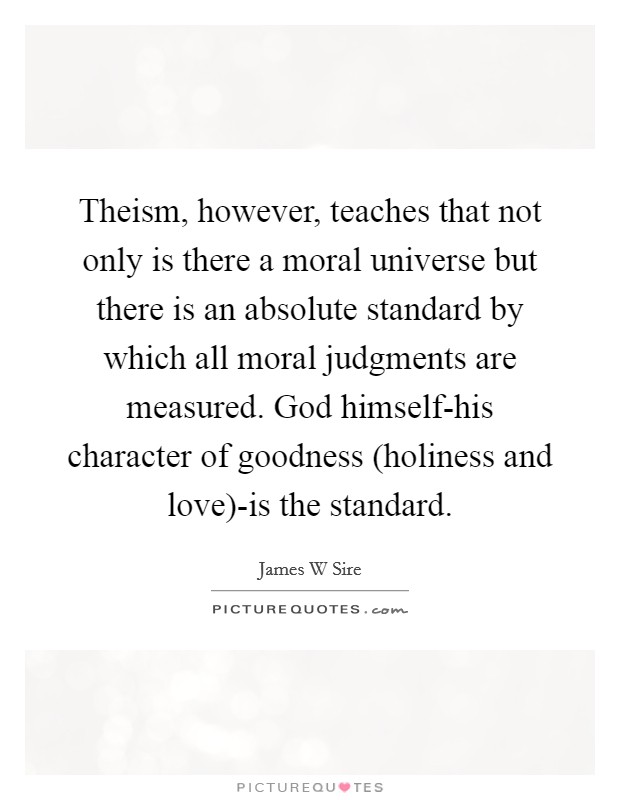 Theism, however, teaches that not only is there a moral universe but there is an absolute standard by which all moral judgments are measured. God himself-his character of goodness (holiness and love)-is the standard. Picture Quote #1