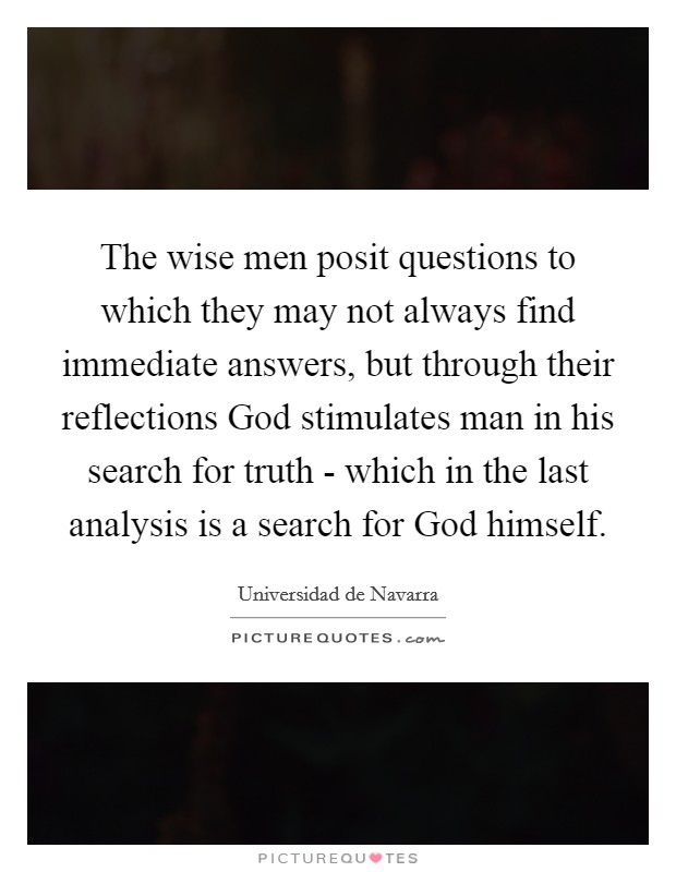 The wise men posit questions to which they may not always find immediate answers, but through their reflections God stimulates man in his search for truth - which in the last analysis is a search for God himself. Picture Quote #1