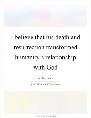 I believe that his death and resurrection transformed humanity’s relationship with God Picture Quote #1