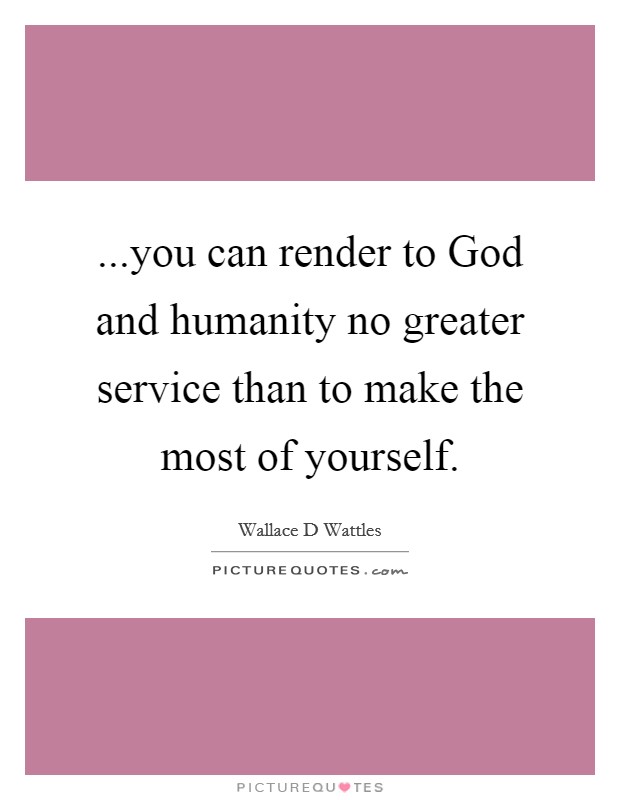 ...you can render to God and humanity no greater service than to make the most of yourself. Picture Quote #1