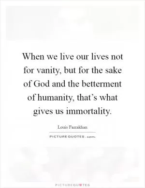 When we live our lives not for vanity, but for the sake of God and the betterment of humanity, that’s what gives us immortality Picture Quote #1