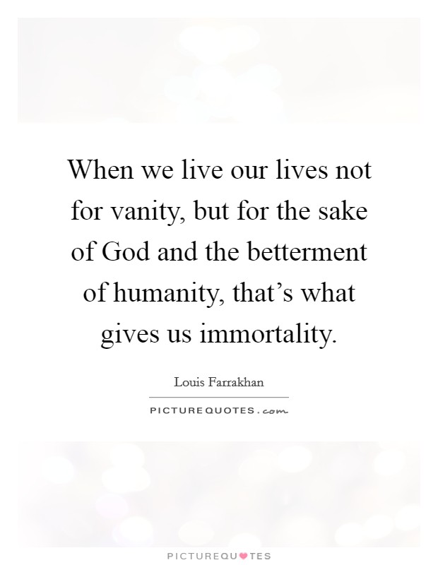 When we live our lives not for vanity, but for the sake of God and the betterment of humanity, that's what gives us immortality. Picture Quote #1