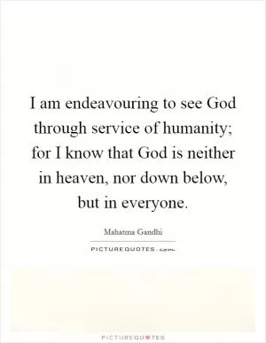 I am endeavouring to see God through service of humanity; for I know that God is neither in heaven, nor down below, but in everyone Picture Quote #1