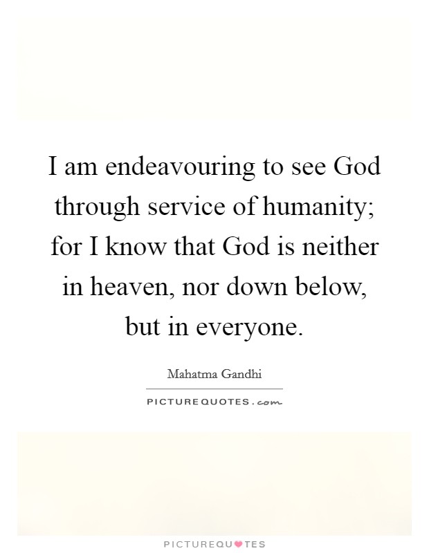 I am endeavouring to see God through service of humanity; for I know that God is neither in heaven, nor down below, but in everyone. Picture Quote #1