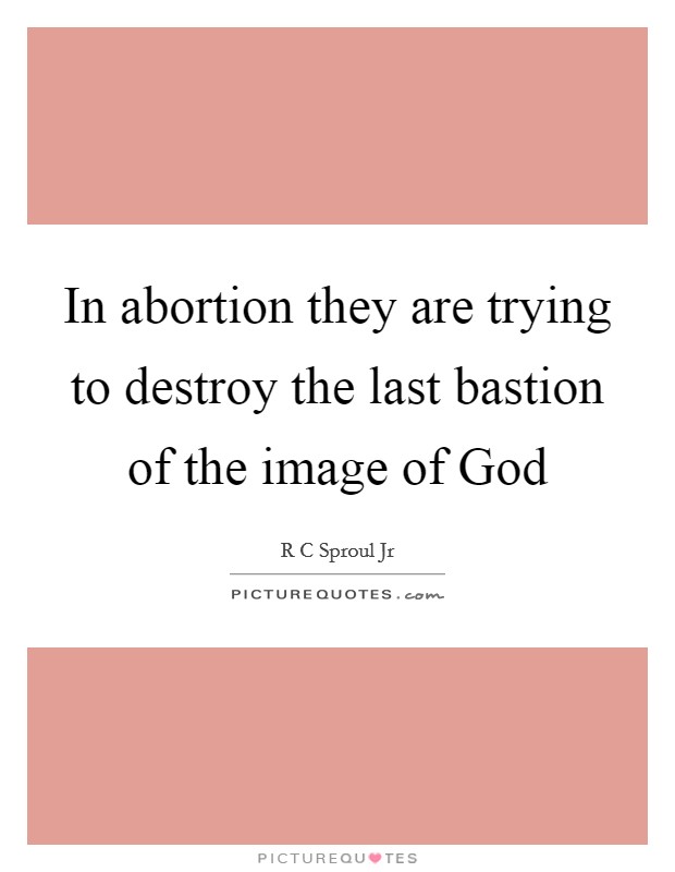 In abortion they are trying to destroy the last bastion of the image of God Picture Quote #1