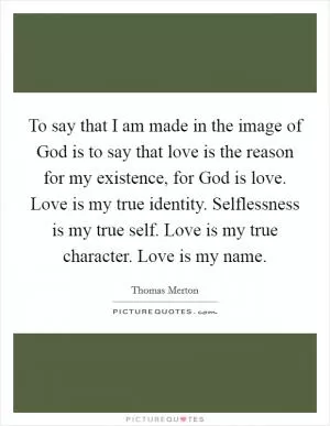 To say that I am made in the image of God is to say that love is the reason for my existence, for God is love. Love is my true identity. Selflessness is my true self. Love is my true character. Love is my name Picture Quote #1