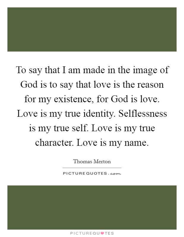 To say that I am made in the image of God is to say that love is the reason for my existence, for God is love. Love is my true identity. Selflessness is my true self. Love is my true character. Love is my name. Picture Quote #1