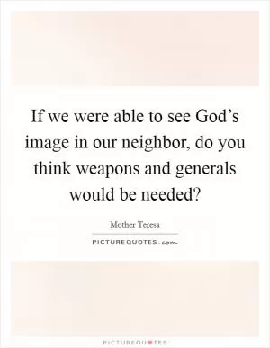 If we were able to see God’s image in our neighbor, do you think weapons and generals would be needed? Picture Quote #1