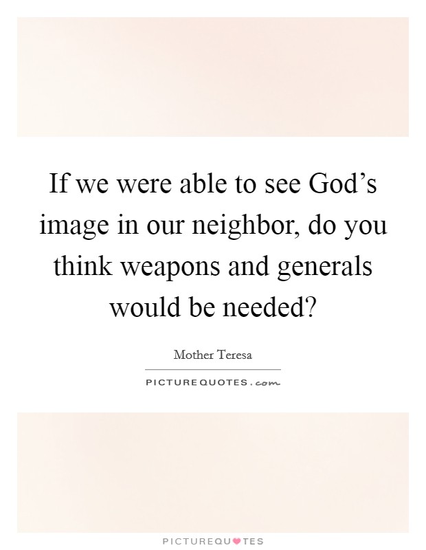 If we were able to see God's image in our neighbor, do you think weapons and generals would be needed? Picture Quote #1