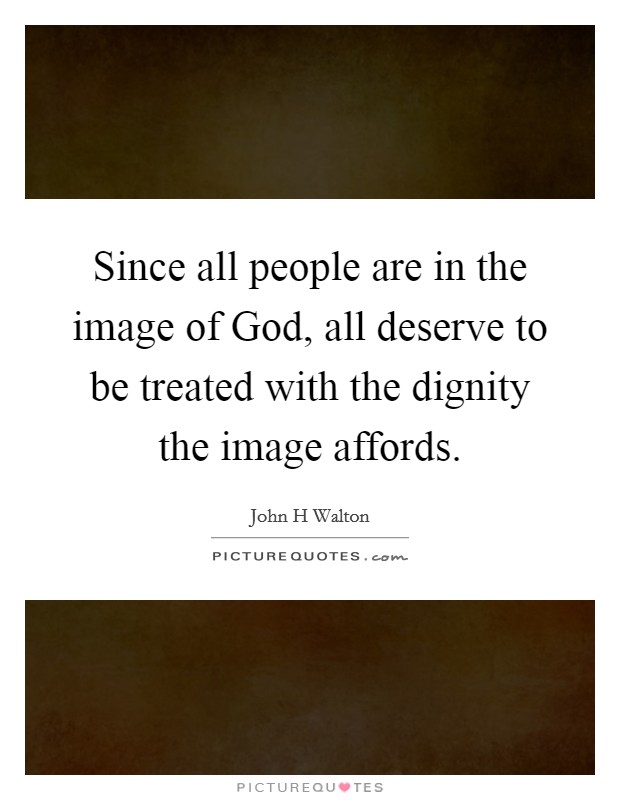 Since all people are in the image of God, all deserve to be treated with the dignity the image affords. Picture Quote #1