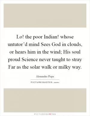 Lo! the poor Indian! whose untutor’d mind Sees God in clouds, or hears him in the wind; His soul proud Science never taught to stray Far as the solar walk or milky way Picture Quote #1