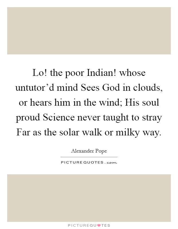Lo! the poor Indian! whose untutor'd mind Sees God in clouds, or hears him in the wind; His soul proud Science never taught to stray Far as the solar walk or milky way. Picture Quote #1
