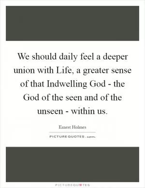 We should daily feel a deeper union with Life, a greater sense of that Indwelling God - the God of the seen and of the unseen - within us Picture Quote #1
