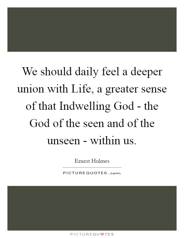 We should daily feel a deeper union with Life, a greater sense of that Indwelling God - the God of the seen and of the unseen - within us. Picture Quote #1