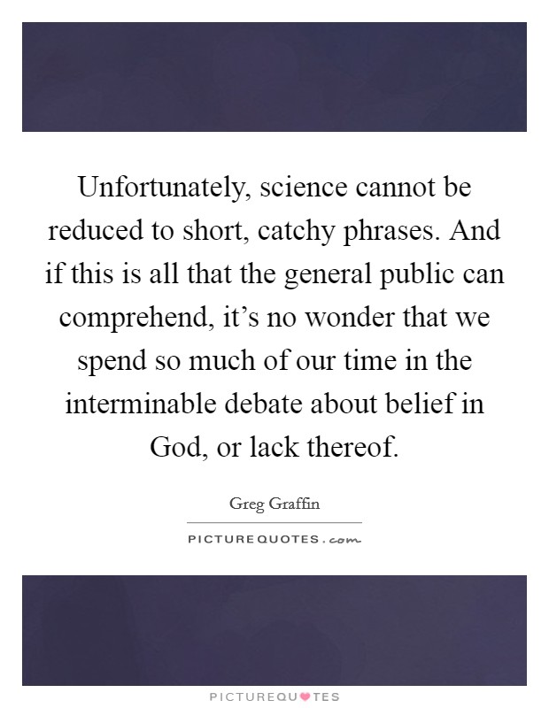 Unfortunately, science cannot be reduced to short, catchy phrases. And if this is all that the general public can comprehend, it's no wonder that we spend so much of our time in the interminable debate about belief in God, or lack thereof. Picture Quote #1