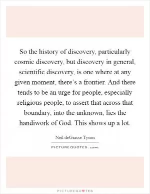 So the history of discovery, particularly cosmic discovery, but discovery in general, scientific discovery, is one where at any given moment, there’s a frontier. And there tends to be an urge for people, especially religious people, to assert that across that boundary, into the unknown, lies the handiwork of God. This shows up a lot Picture Quote #1