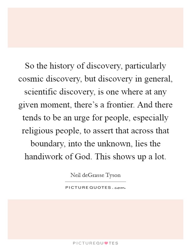 So the history of discovery, particularly cosmic discovery, but discovery in general, scientific discovery, is one where at any given moment, there's a frontier. And there tends to be an urge for people, especially religious people, to assert that across that boundary, into the unknown, lies the handiwork of God. This shows up a lot. Picture Quote #1
