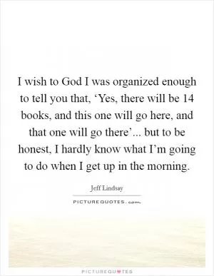 I wish to God I was organized enough to tell you that, ‘Yes, there will be 14 books, and this one will go here, and that one will go there’... but to be honest, I hardly know what I’m going to do when I get up in the morning Picture Quote #1