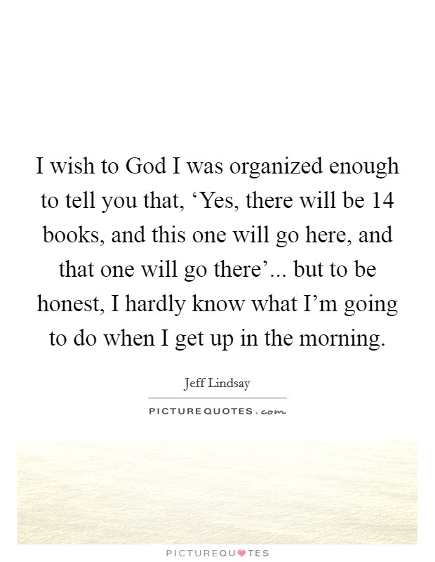 I wish to God I was organized enough to tell you that, ‘Yes, there will be 14 books, and this one will go here, and that one will go there'... but to be honest, I hardly know what I'm going to do when I get up in the morning. Picture Quote #1