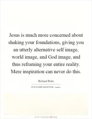 Jesus is much more concerned about shaking your foundations, giving you an utterly alternative self image, world image, and God image, and thus reframing your entire reality. Mere inspiration can never do this Picture Quote #1