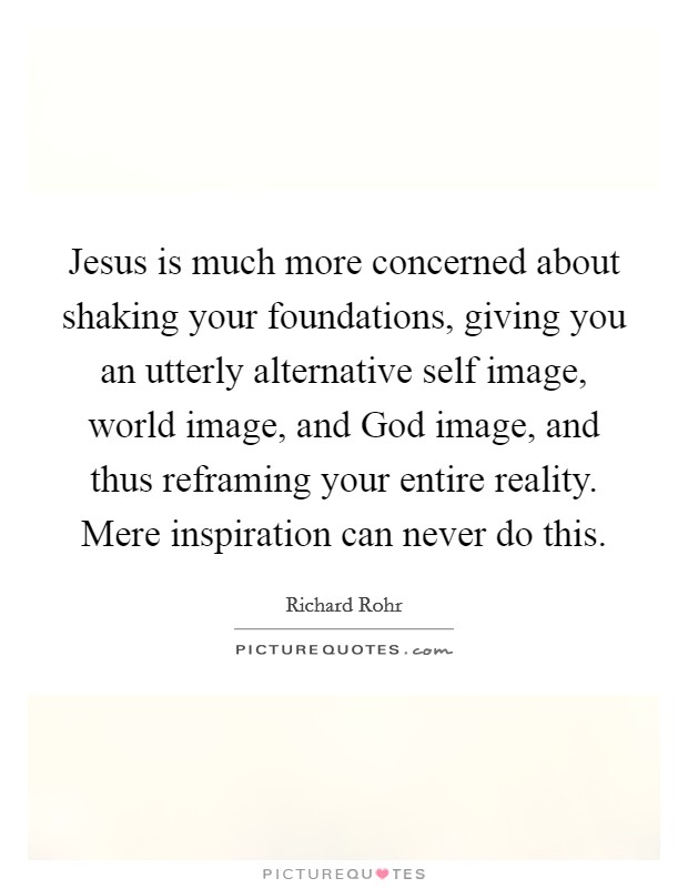 Jesus is much more concerned about shaking your foundations, giving you an utterly alternative self image, world image, and God image, and thus reframing your entire reality. Mere inspiration can never do this. Picture Quote #1