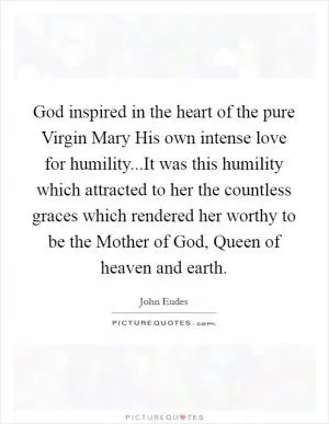 God inspired in the heart of the pure Virgin Mary His own intense love for humility...It was this humility which attracted to her the countless graces which rendered her worthy to be the Mother of God, Queen of heaven and earth Picture Quote #1