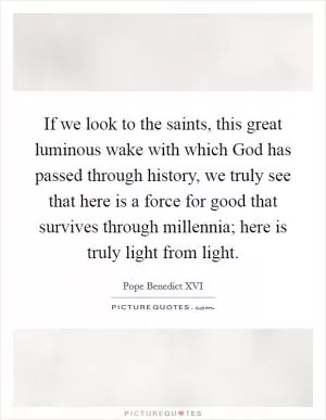 If we look to the saints, this great luminous wake with which God has passed through history, we truly see that here is a force for good that survives through millennia; here is truly light from light Picture Quote #1